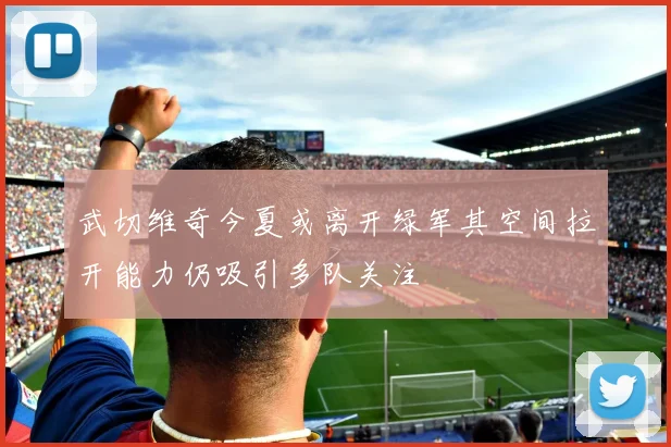 武切维奇今夏或离开绿军其空间拉开能力仍吸引多队关注