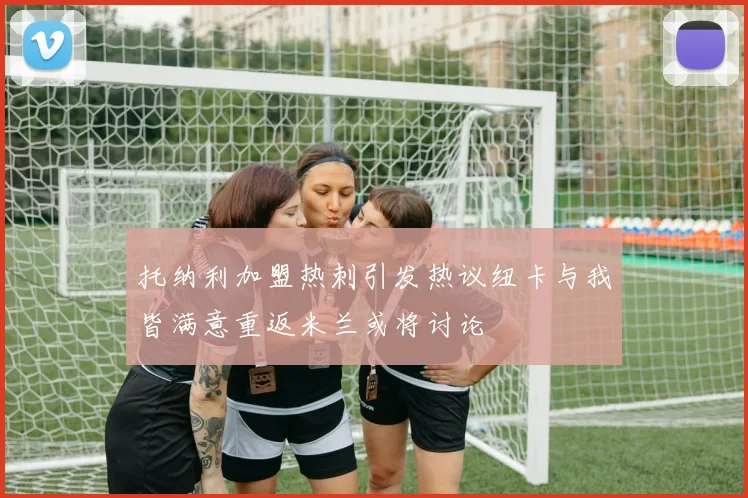 托纳利加盟热刺引发热议纽卡与我皆满意重返米兰或将讨论