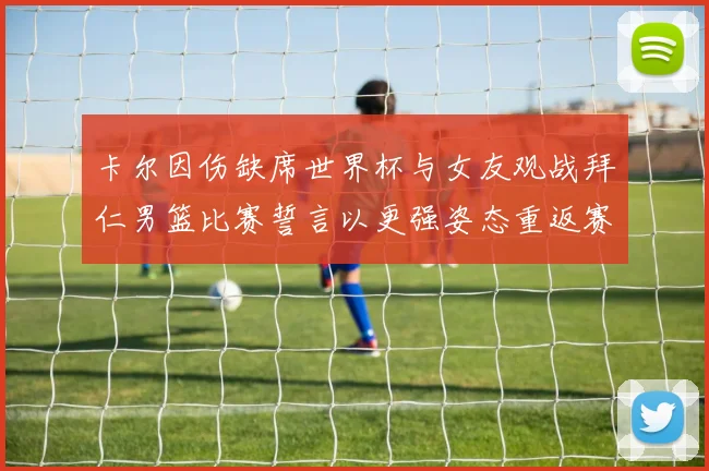 卡尔因伤缺席世界杯与女友观战拜仁男篮比赛誓言以更强姿态重返赛场