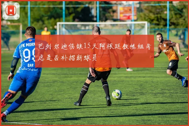 巴列尔迪伤缺15天阿根廷教练组考虑是否补招新球员