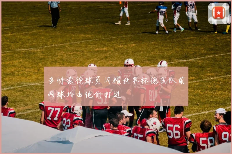 多特蒙德球员闪耀世界杯德国队前两球均由他们打进
