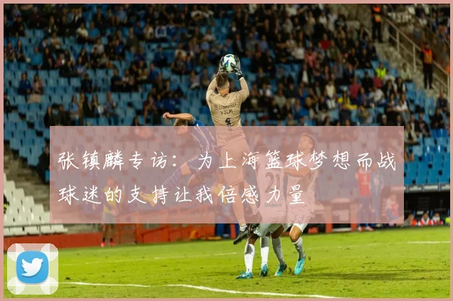 张镇麟专访：为上海篮球梦想而战球迷的支持让我倍感力量