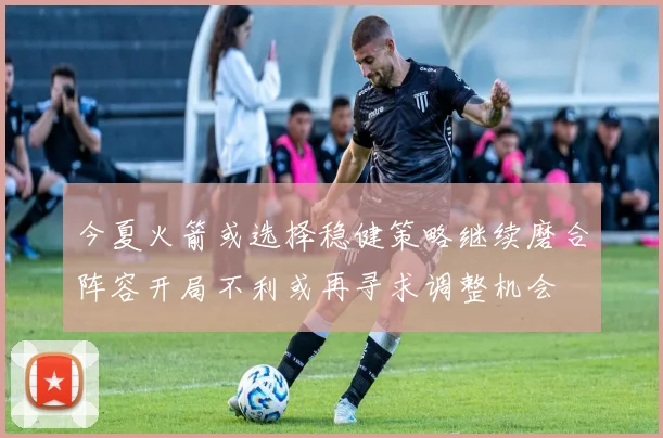 今夏火箭或选择稳健策略继续磨合阵容开局不利或再寻求调整机会