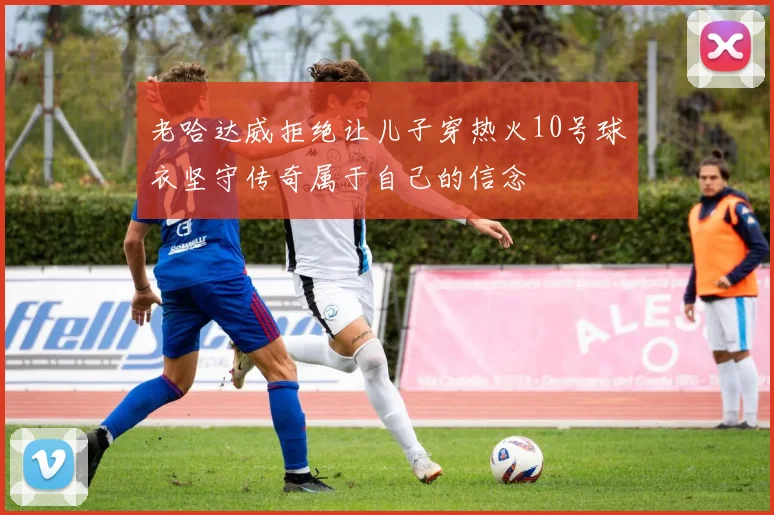 老哈达威拒绝让儿子穿热火10号球衣坚守传奇属于自己的信念