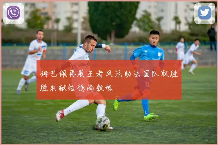 姆巴佩再展王者风范助法国队取胜胜利献给德尚教练