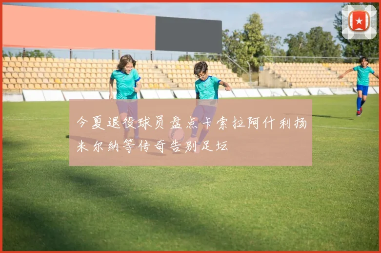 今夏退役球员盘点卡索拉阿什利扬米尔纳等传奇告别足坛