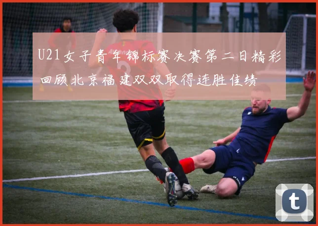 U21女子青年锦标赛决赛第二日精彩回顾北京福建双双取得连胜佳绩