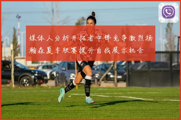媒体人分析开拓者中锋竞争激烈杨瀚森夏季联赛提升自我展示机会