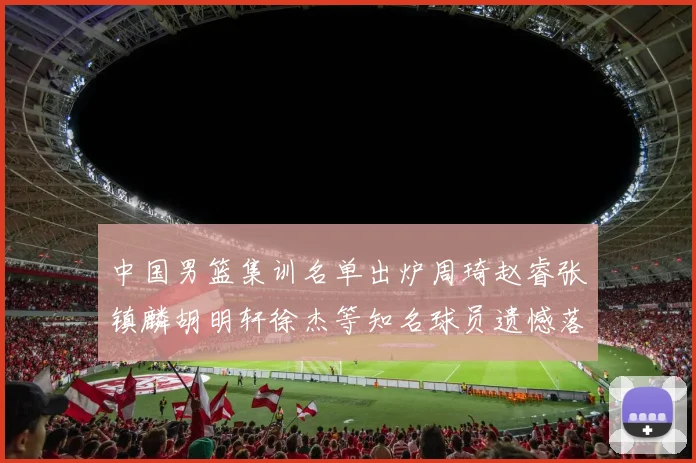 中国男篮集训名单出炉周琦赵睿张镇麟胡明轩徐杰等知名球员遗憾落选