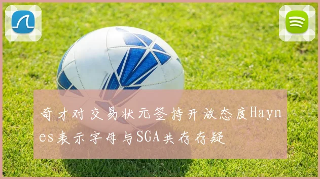 奇才对交易状元签持开放态度Haynes表示字母与SGA共存存疑