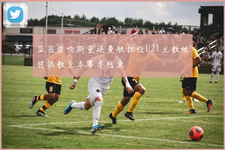 亚当劳伦斯重返曼联担任U21主教练将执教至本赛季结束
